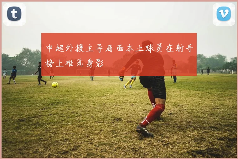 中超外援主导局面本土球员在射手榜上难觅身影