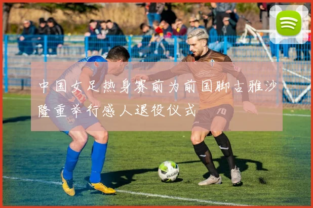 中国女足热身赛前为前国脚古雅沙隆重举行感人退役仪式