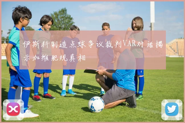 伊斯科制造点球争议裁判VAR对话揭示加维犯规真相