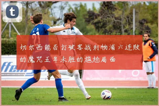 切尔西能否打破客战利物浦六连败的魔咒五年未胜的尴尬局面