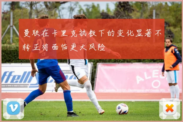 曼联在卡里克执教下的变化显著不转正将面临更大风险