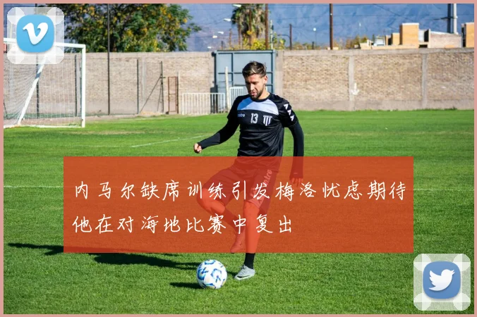 内马尔缺席训练引发梅洛忧虑期待他在对海地比赛中复出