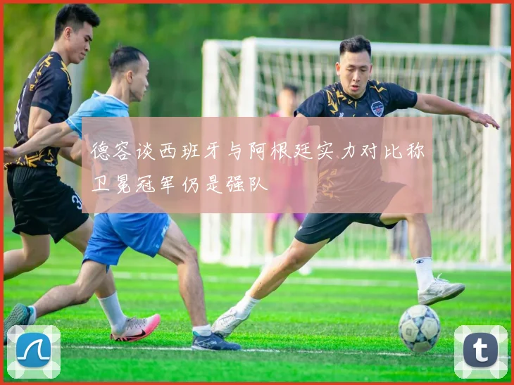 德容谈西班牙与阿根廷实力对比称卫冕冠军仍是强队