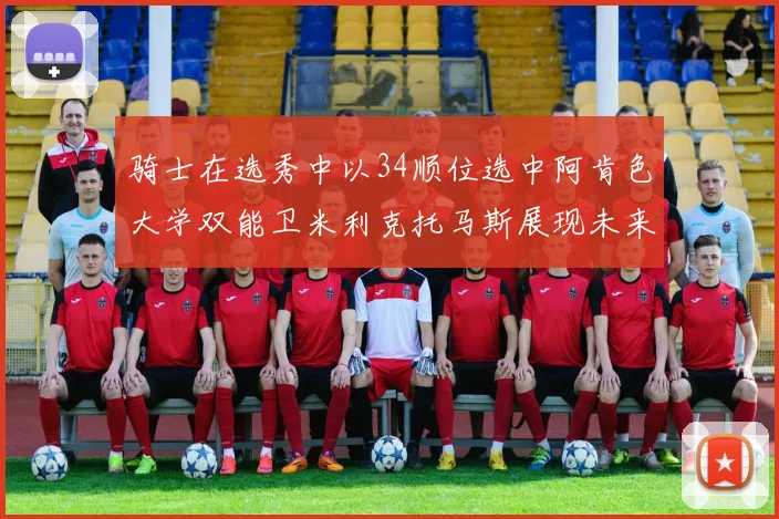 骑士在选秀中以34顺位选中阿肯色大学双能卫米利克托马斯展现未来潜力