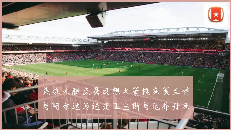 美媒大胆交易设想火箭换来莫兰特与阿尔达马送走亚当斯与范乔丹及两个选秀权
