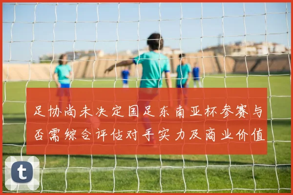 足协尚未决定国足东南亚杯参赛与否需综合评估对手实力及商业价值