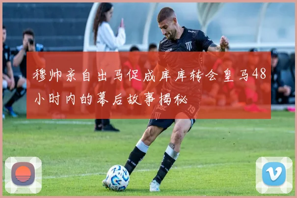 穆帅亲自出马促成库库转会皇马48小时内的幕后故事揭秘