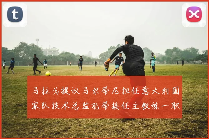 马拉戈提议马尔蒂尼担任意大利国家队技术总监孔蒂接任主教练一职