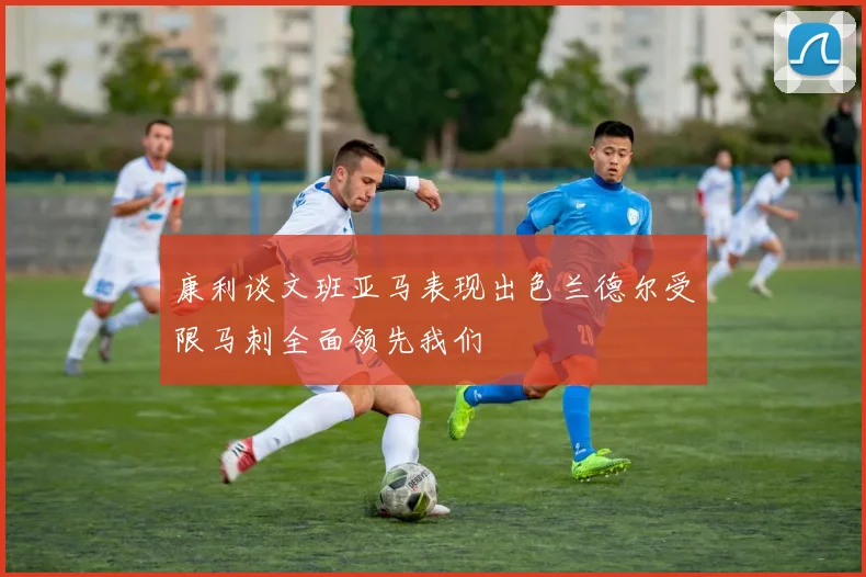 康利谈文班亚马表现出色兰德尔受限马刺全面领先我们