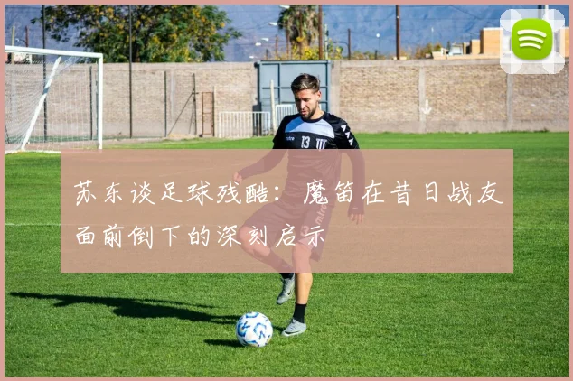 苏东谈足球残酷：魔笛在昔日战友面前倒下的深刻启示