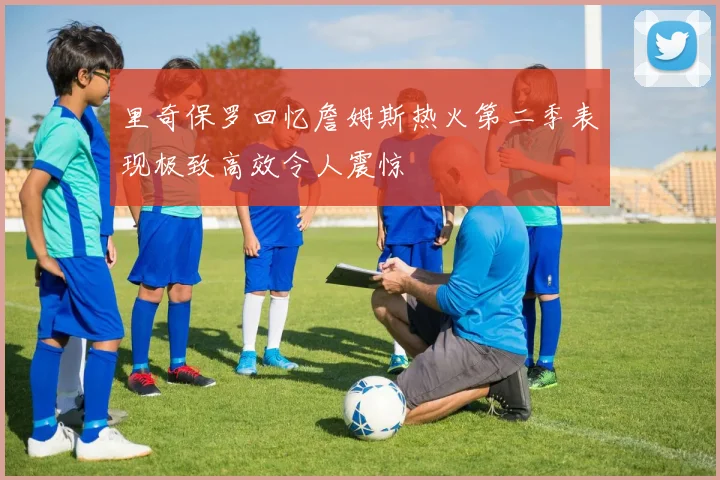 里奇保罗回忆詹姆斯热火第二季表现极致高效令人震惊