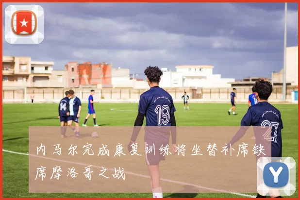 内马尔完成康复训练将坐替补席缺席摩洛哥之战