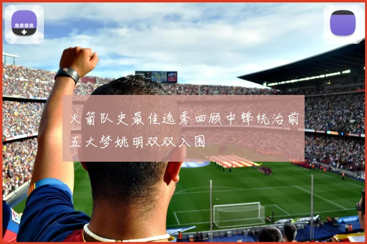 火箭队史最佳选秀回顾中锋统治前五大梦姚明双双入围