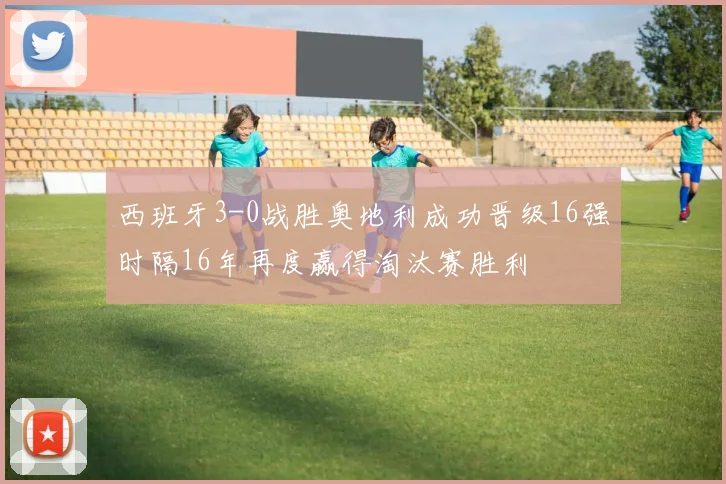 西班牙3-0战胜奥地利成功晋级16强时隔16年再度赢得淘汰赛胜利