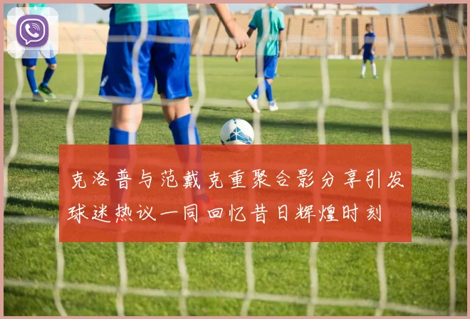 克洛普与范戴克重聚合影分享引发球迷热议一同回忆昔日辉煌时刻